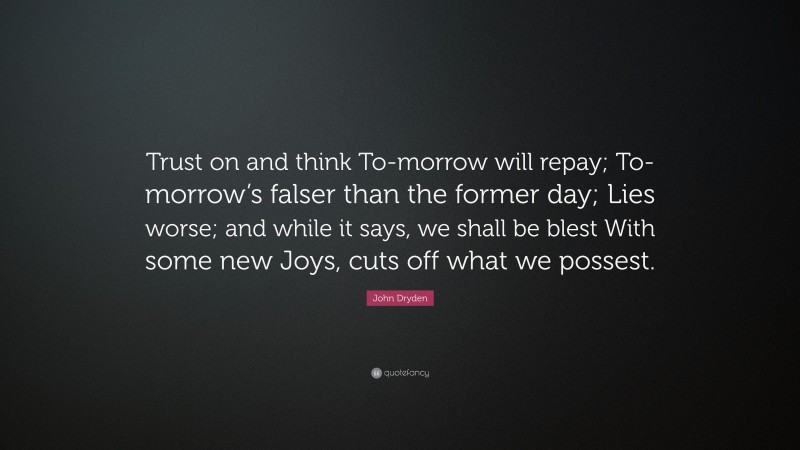 John Dryden Quote: “Trust on and think To-morrow will repay; To-morrow’s falser than the former day; Lies worse; and while it says, we shall be blest With some new Joys, cuts off what we possest.”
