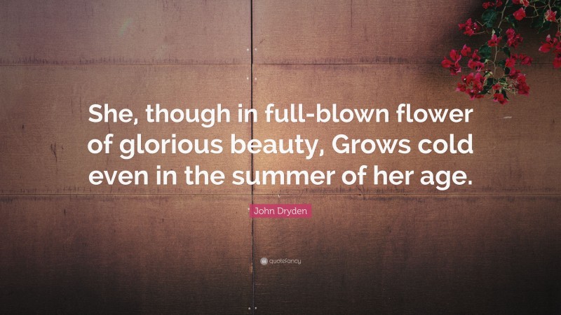 John Dryden Quote: “She, though in full-blown flower of glorious beauty, Grows cold even in the summer of her age.”
