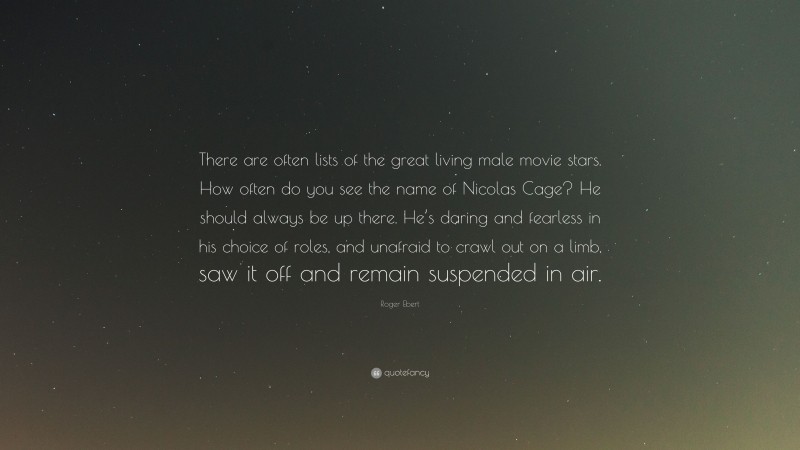 Roger Ebert Quote: “There are often lists of the great living male movie stars. How often do you see the name of Nicolas Cage? He should always be up there. He’s daring and fearless in his choice of roles, and unafraid to crawl out on a limb, saw it off and remain suspended in air.”
