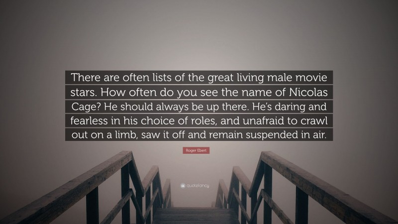 Roger Ebert Quote: “There are often lists of the great living male movie stars. How often do you see the name of Nicolas Cage? He should always be up there. He’s daring and fearless in his choice of roles, and unafraid to crawl out on a limb, saw it off and remain suspended in air.”