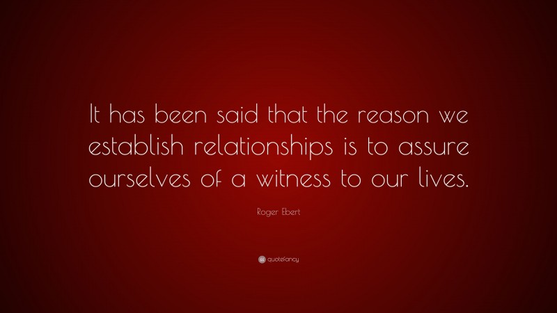Roger Ebert Quote: “It has been said that the reason we establish relationships is to assure ourselves of a witness to our lives.”