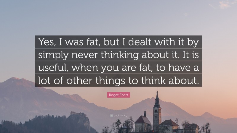 Roger Ebert Quote: “Yes, I was fat, but I dealt with it by simply never thinking about it. It is useful, when you are fat, to have a lot of other things to think about.”