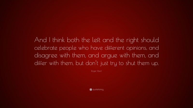 Roger Ebert Quote: “And I think both the left and the right should celebrate people who have different opinions, and disagree with them, and argue with them, and differ with them, but don’t just try to shut them up.”