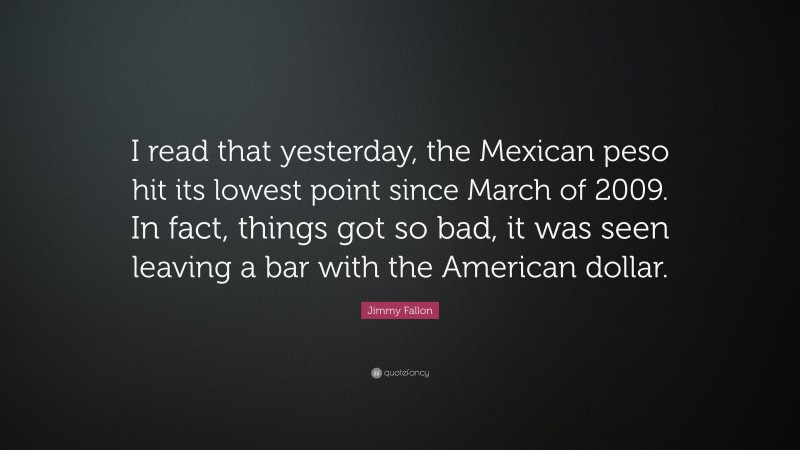 Jimmy Fallon Quote: “I read that yesterday, the Mexican peso hit its lowest point since March of 2009. In fact, things got so bad, it was seen leaving a bar with the American dollar.”