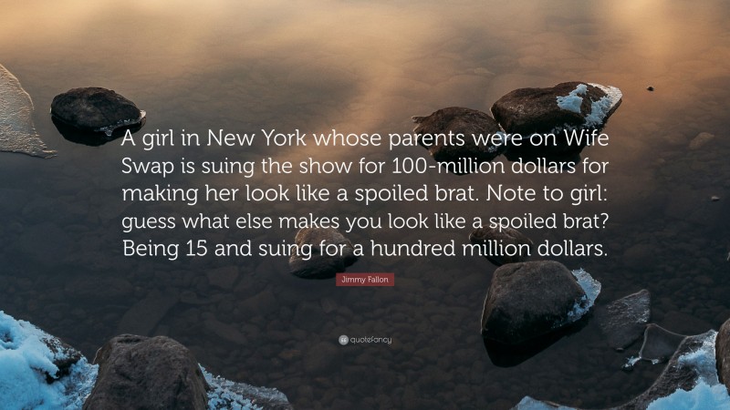 Jimmy Fallon Quote: “A girl in New York whose parents were on Wife Swap is suing the show for 100-million dollars for making her look like a spoiled brat. Note to girl: guess what else makes you look like a spoiled brat? Being 15 and suing for a hundred million dollars.”