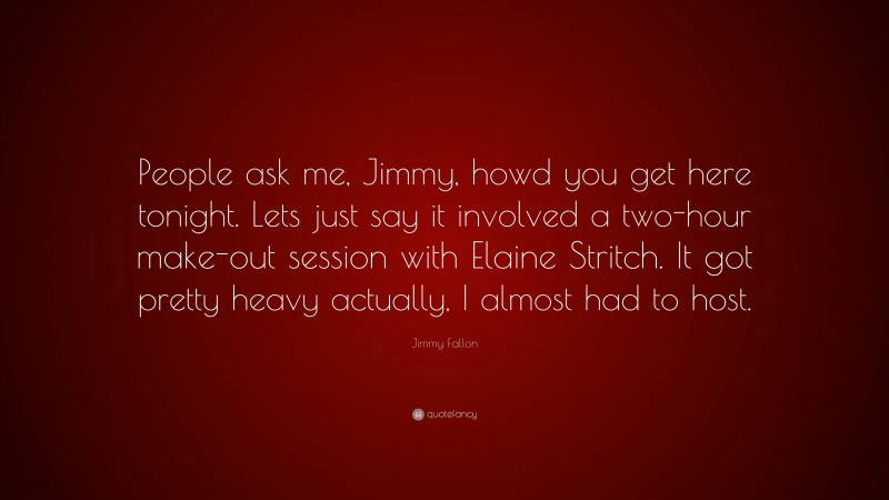 Jimmy Fallon Quote: “People ask me, Jimmy, howd you get here tonight. Lets just say it involved a two-hour make-out session with Elaine Stritch. It got pretty heavy actually, I almost had to host.”