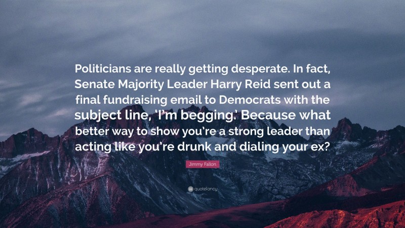 Jimmy Fallon Quote: “Politicians are really getting desperate. In fact, Senate Majority Leader Harry Reid sent out a final fundraising email to Democrats with the subject line, ‘I’m begging.’ Because what better way to show you’re a strong leader than acting like you’re drunk and dialing your ex?”