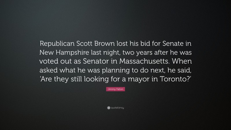 Jimmy Fallon Quote: “Republican Scott Brown lost his bid for Senate in New Hampshire last night, two years after he was voted out as Senator in Massachusetts. When asked what he was planning to do next, he said, ‘Are they still looking for a mayor in Toronto?’”