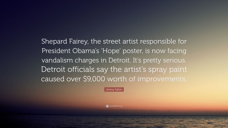 Jimmy Fallon Quote: “Shepard Fairey, the street artist responsible for President Obama’s ‘Hope’ poster, is now facing vandalism charges in Detroit. It’s pretty serious. Detroit officials say the artist’s spray paint caused over $9,000 worth of improvements.”