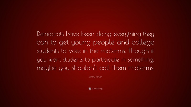 Jimmy Fallon Quote: “Democrats have been doing everything they can to get young people and college students to vote in the midterms. Though if you want students to participate in something, maybe you shouldn’t call them midterms.”