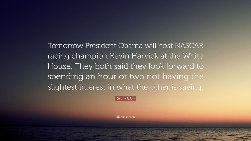 Jimmy Fallon Quote: “Tomorrow President Obama will host NASCAR racing champion Kevin Harvick at the White House. They both said they look forward to spending an hour or two not having the slightest interest in what the other is saying.”