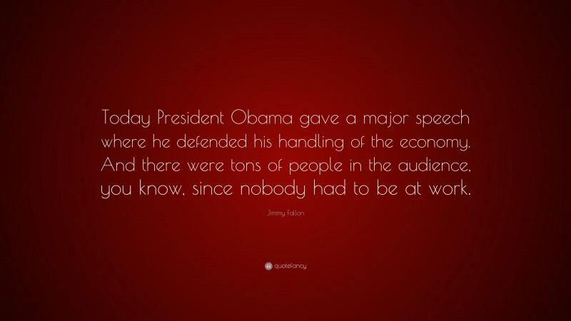 Jimmy Fallon Quote: “Today President Obama gave a major speech where he defended his handling of the economy. And there were tons of people in the audience, you know, since nobody had to be at work.”