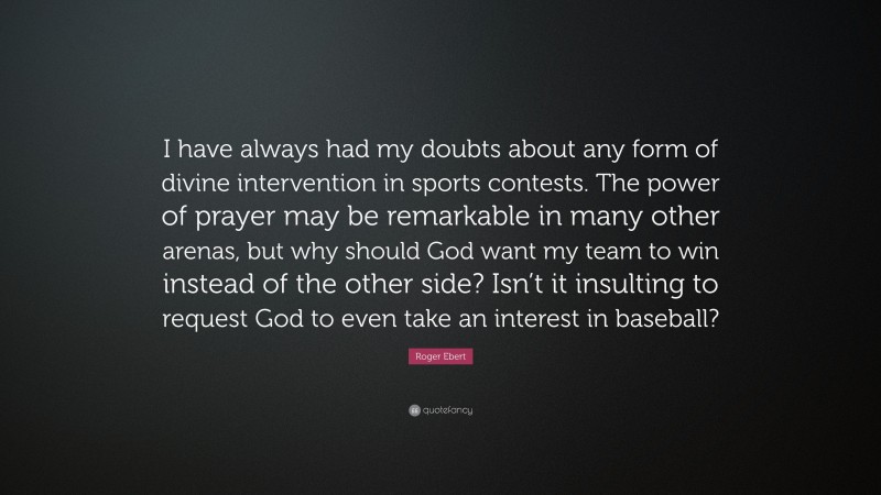 Roger Ebert Quote: “I have always had my doubts about any form of divine intervention in sports contests. The power of prayer may be remarkable in many other arenas, but why should God want my team to win instead of the other side? Isn’t it insulting to request God to even take an interest in baseball?”