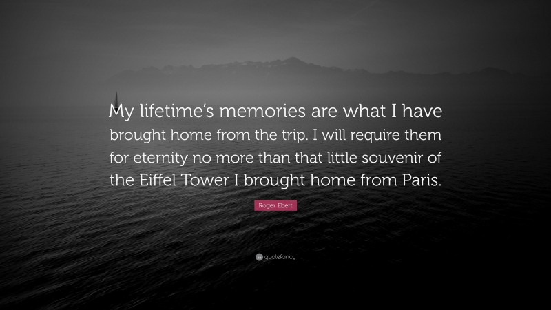 Roger Ebert Quote: “My lifetime’s memories are what I have brought home from the trip. I will require them for eternity no more than that little souvenir of the Eiffel Tower I brought home from Paris.”