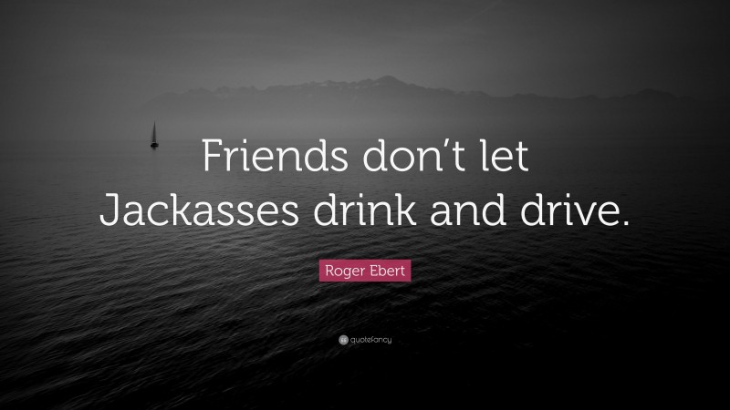 Roger Ebert Quote: “Friends don’t let Jackasses drink and drive.”