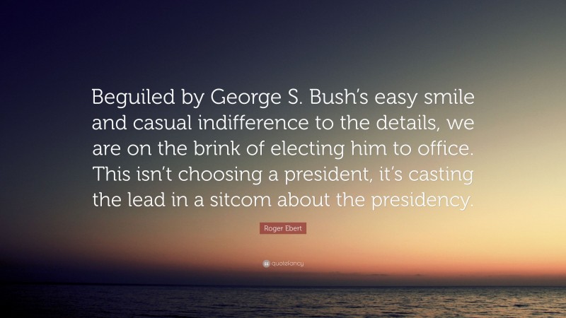 Roger Ebert Quote: “Beguiled by George S. Bush’s easy smile and casual indifference to the details, we are on the brink of electing him to office. This isn’t choosing a president, it’s casting the lead in a sitcom about the presidency.”