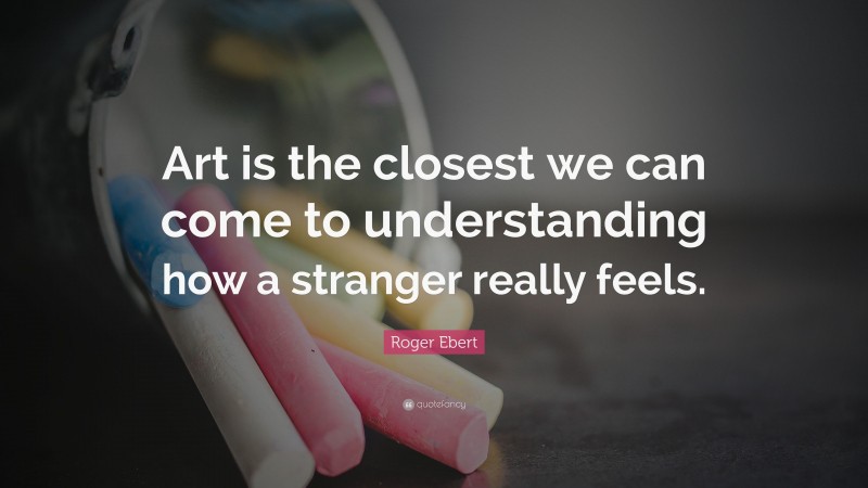 Roger Ebert Quote: “Art is the closest we can come to understanding how a stranger really feels.”
