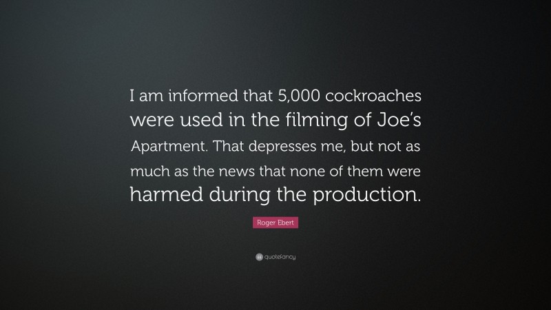 Roger Ebert Quote: “I am informed that 5,000 cockroaches were used in the filming of Joe’s Apartment. That depresses me, but not as much as the news that none of them were harmed during the production.”