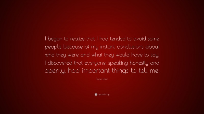 Roger Ebert Quote: “I began to realize that I had tended to avoid some people because of my instant conclusions about who they were and what they would have to say. I discovered that everyone, speaking honestly and openly, had important things to tell me.”