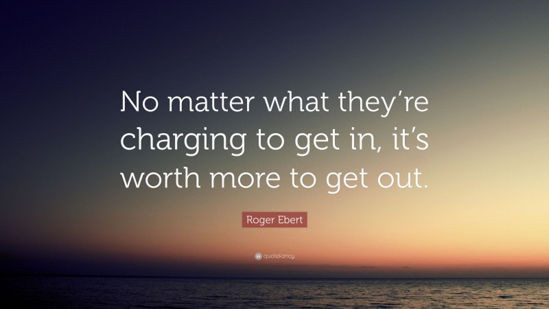 Roger Ebert Quote: “No matter what they’re charging to get in, it’s worth more to get out.”