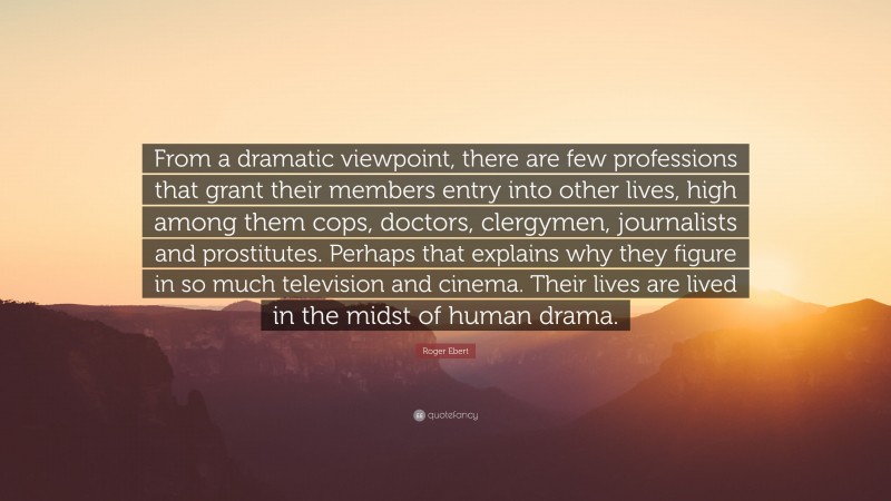 Roger Ebert Quote: “From a dramatic viewpoint, there are few professions that grant their members entry into other lives, high among them cops, doctors, clergymen, journalists and prostitutes. Perhaps that explains why they figure in so much television and cinema. Their lives are lived in the midst of human drama.”