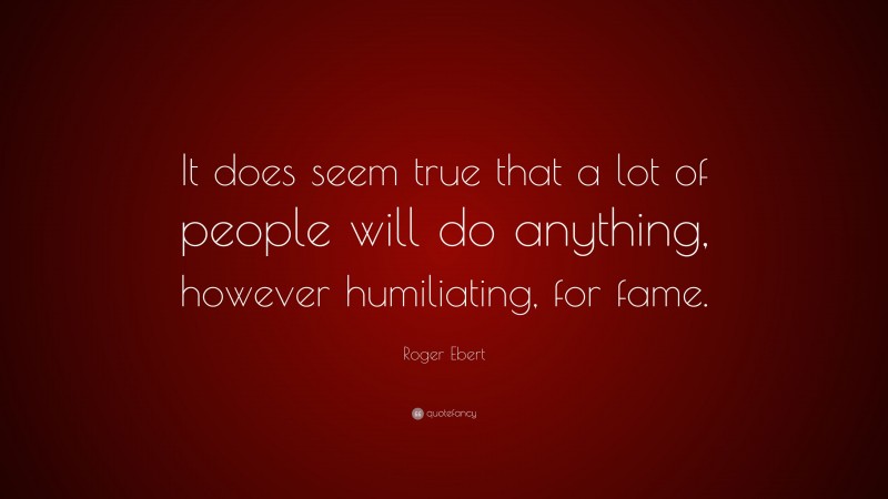 Roger Ebert Quote: “It does seem true that a lot of people will do anything, however humiliating, for fame.”