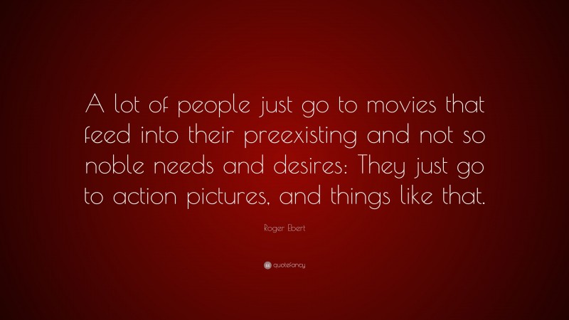 Roger Ebert Quote: “A lot of people just go to movies that feed into their preexisting and not so noble needs and desires: They just go to action pictures, and things like that.”