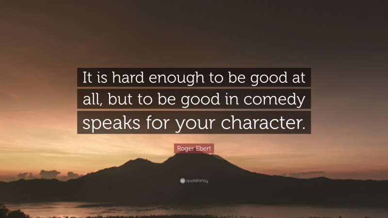 Roger Ebert Quote: “It is hard enough to be good at all, but to be good in comedy speaks for your character.”
