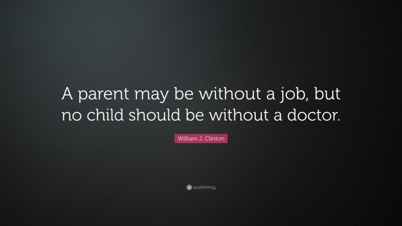 William J. Clinton Quote: “A parent may be without a job, but no child should be without a doctor.”