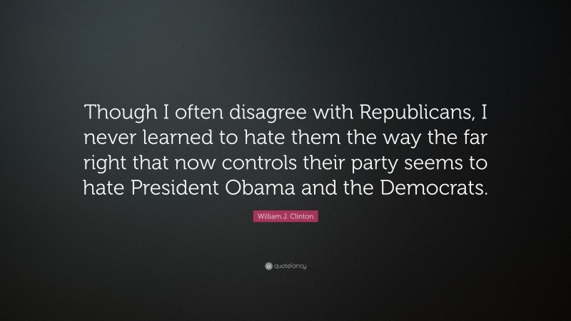 William J. Clinton Quote: “Though I often disagree with Republicans, I never learned to hate them the way the far right that now controls their party seems to hate President Obama and the Democrats.”