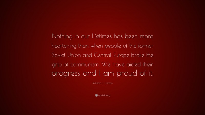 William J. Clinton Quote: “Nothing in our lifetimes has been more heartening than when people of the former Soviet Union and Central Europe broke the grip of communism. We have aided their progress and I am proud of it.”