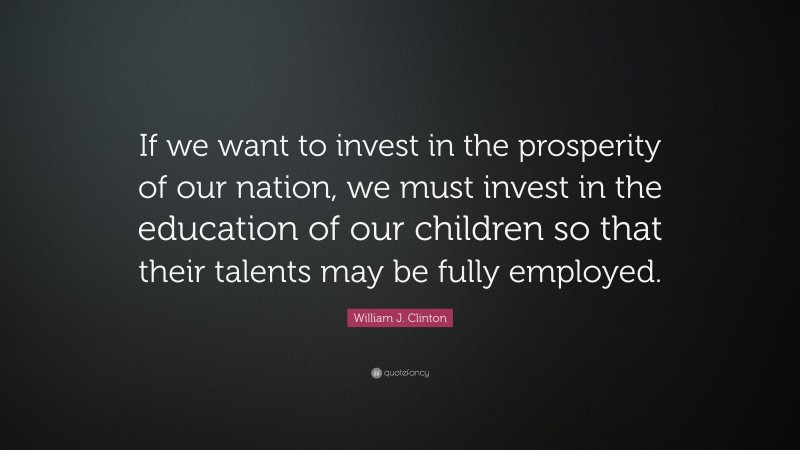 William J. Clinton Quote: “If we want to invest in the prosperity of our nation, we must invest in the education of our children so that their talents may be fully employed.”