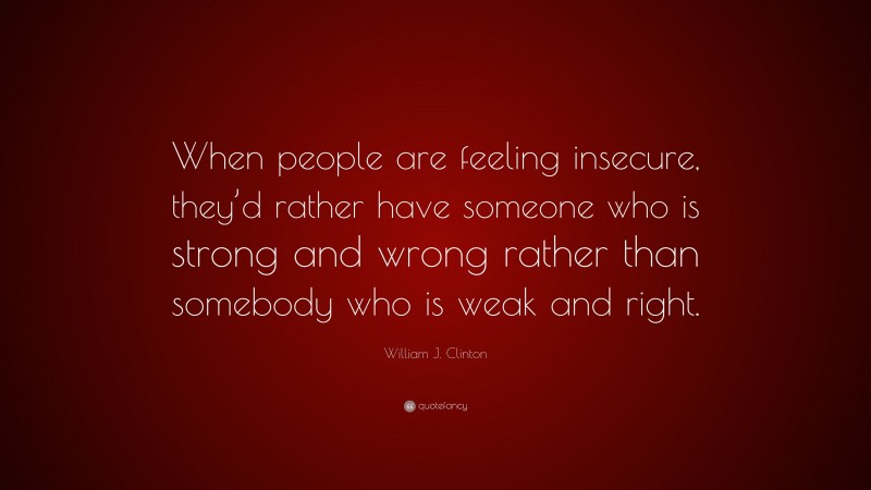 William J. Clinton Quote: “When people are feeling insecure, they’d rather have someone who is strong and wrong rather than somebody who is weak and right.”