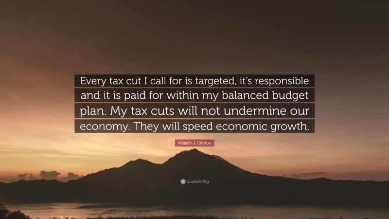 William J. Clinton Quote: “Every tax cut I call for is targeted, it’s responsible and it is paid for within my balanced budget plan. My tax cuts will not undermine our economy. They will speed economic growth.”