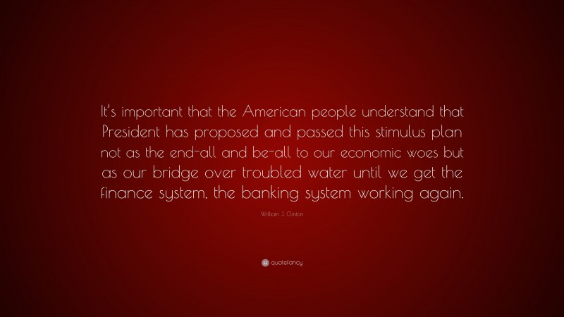 William J. Clinton Quote: “It’s important that the American people understand that President has proposed and passed this stimulus plan not as the end-all and be-all to our economic woes but as our bridge over troubled water until we get the finance system, the banking system working again.”