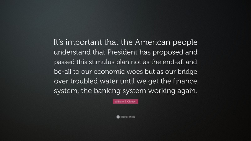 William J. Clinton Quote: “It’s important that the American people understand that President has proposed and passed this stimulus plan not as the end-all and be-all to our economic woes but as our bridge over troubled water until we get the finance system, the banking system working again.”