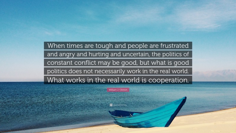 William J. Clinton Quote: “When times are tough and people are frustrated and angry and hurting and uncertain, the politics of constant conflict may be good, but what is good politics does not necessarily work in the real world. What works in the real world is cooperation.”