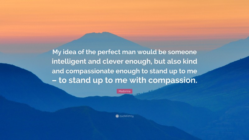 Madonna Quote: “My idea of the perfect man would be someone intelligent and clever enough, but also kind and compassionate enough to stand up to me – to stand up to me with compassion.”