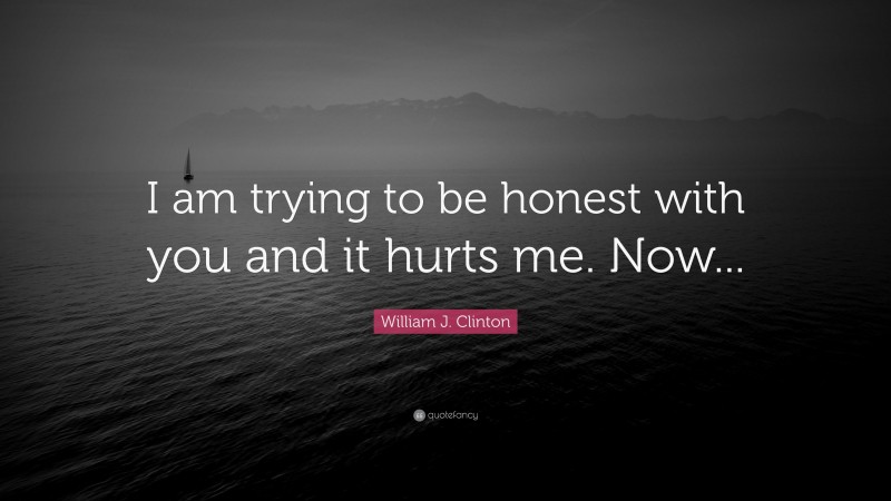 William J. Clinton Quote: “I am trying to be honest with you and it hurts me. Now...”