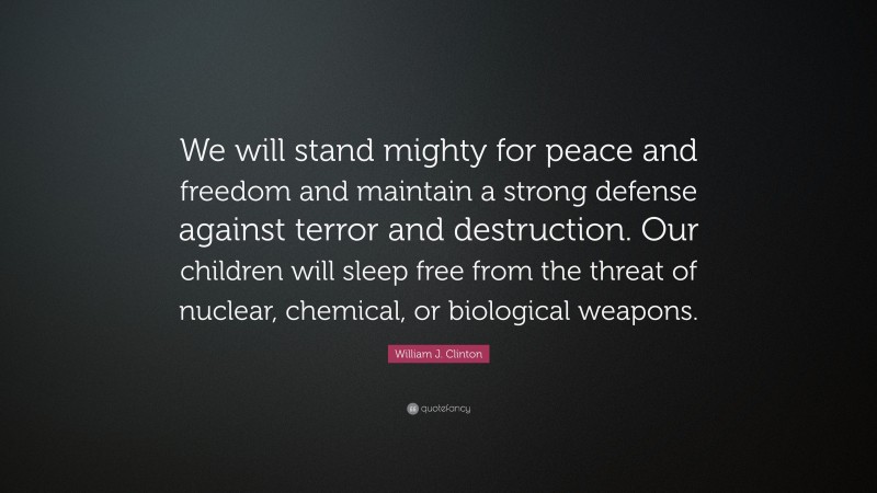 William J. Clinton Quote: “We will stand mighty for peace and freedom and maintain a strong defense against terror and destruction. Our children will sleep free from the threat of nuclear, chemical, or biological weapons.”