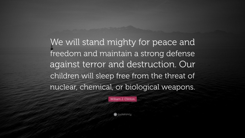 William J. Clinton Quote: “We will stand mighty for peace and freedom and maintain a strong defense against terror and destruction. Our children will sleep free from the threat of nuclear, chemical, or biological weapons.”
