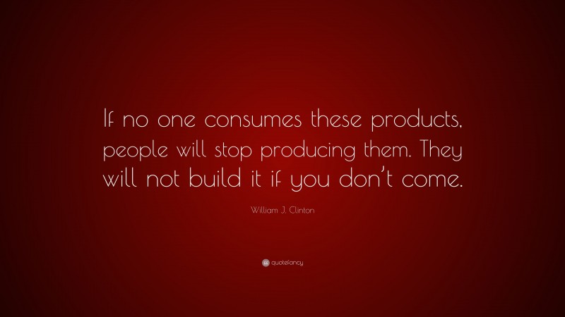 William J. Clinton Quote: “If no one consumes these products, people will stop producing them. They will not build it if you don’t come.”