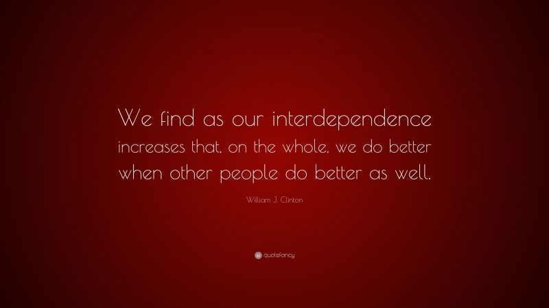 William J. Clinton Quote: “We find as our interdependence increases that, on the whole, we do better when other people do better as well.”