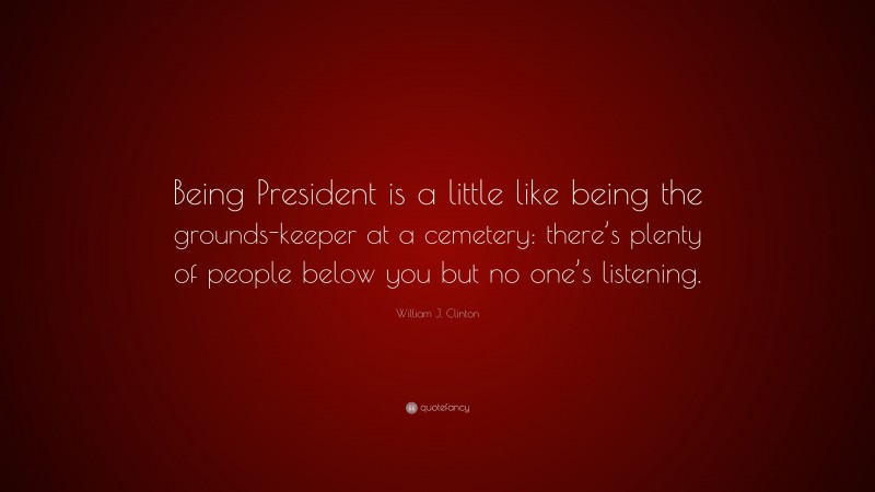 William J. Clinton Quote: “Being President is a little like being the grounds-keeper at a cemetery: there’s plenty of people below you but no one’s listening.”