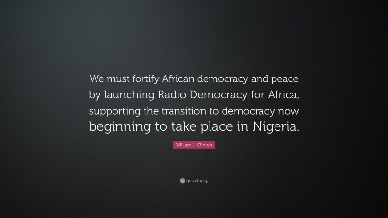 William J. Clinton Quote: “We must fortify African democracy and peace by launching Radio Democracy for Africa, supporting the transition to democracy now beginning to take place in Nigeria.”