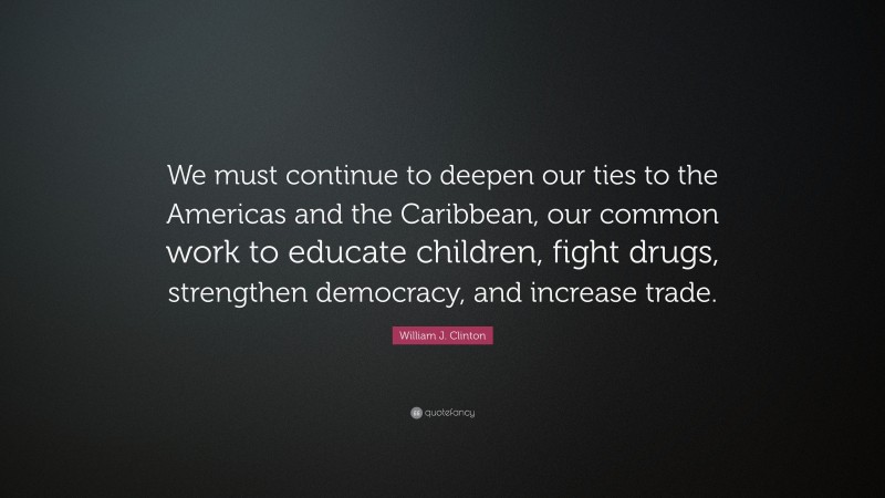 William J. Clinton Quote: “We must continue to deepen our ties to the Americas and the Caribbean, our common work to educate children, fight drugs, strengthen democracy, and increase trade.”