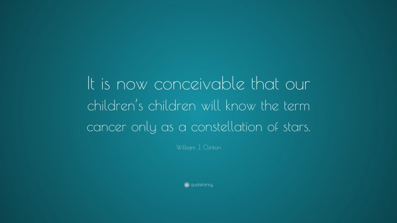 William J. Clinton Quote: “It is now conceivable that our children’s children will know the term cancer only as a constellation of stars.”