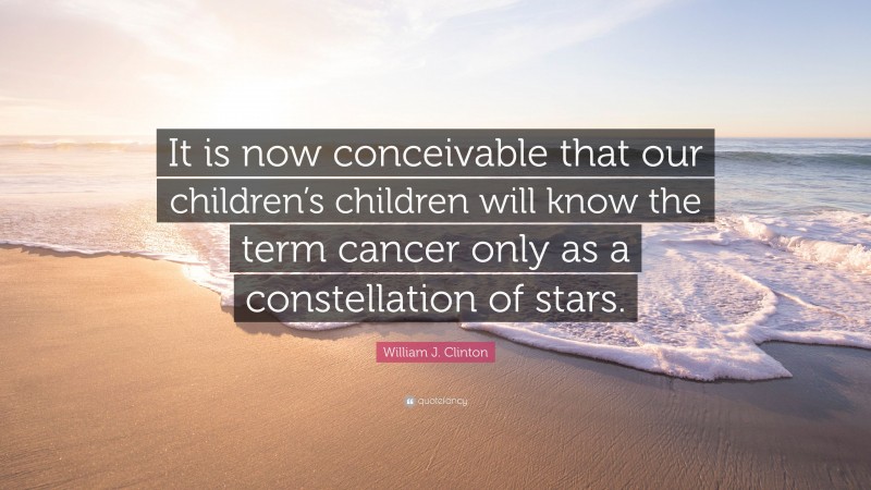 William J. Clinton Quote: “It is now conceivable that our children’s children will know the term cancer only as a constellation of stars.”