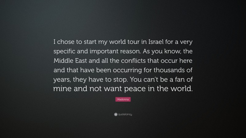 Madonna Quote: “I chose to start my world tour in Israel for a very specific and important reason. As you know, the Middle East and all the conflicts that occur here and that have been occurring for thousands of years, they have to stop. You can’t be a fan of mine and not want peace in the world.”