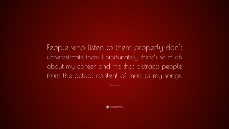 Madonna Quote: “People who listen to them properly don’t underestimate them. Unfortunately, there’s so much about my career and me that distracts people from the actual content of most of my songs.”